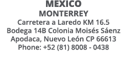 MExico Monterrey Carretera a Laredo KM 16 5 Bodega 14B Colonia Moisés Sáenz Apodaca, Nuevo León CP 66613 Phone: +52 (   