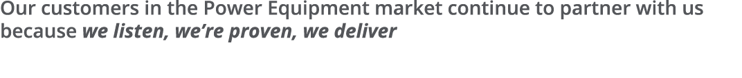 Our customers in the Power Equipment market continue to partner with us because we listen, we re proven, we deliver 